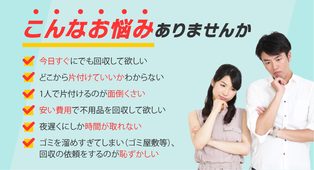 こんな悩みありませんか？
・今日すぐにでも片付けて欲しい
・どこから片付けていいかわからない
・1人で片付けるのは面倒くさい
・安い費用で不用品を回収して欲しい
・夜遅くにしか時間が取れない
・ゴミ屋敷で回収を依頼するのが恥ずかしい