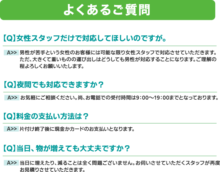 よくあるご質問
・女性スタッフだけで対応して欲しい
・夜間でも対応してくれますか?
・料金の支払い方法を教えて
・当日に物が増えても大丈夫ですか?