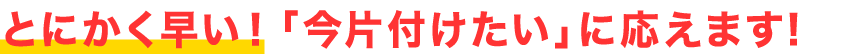 とにかく対応が早い!「今片付けたい」に応えます!